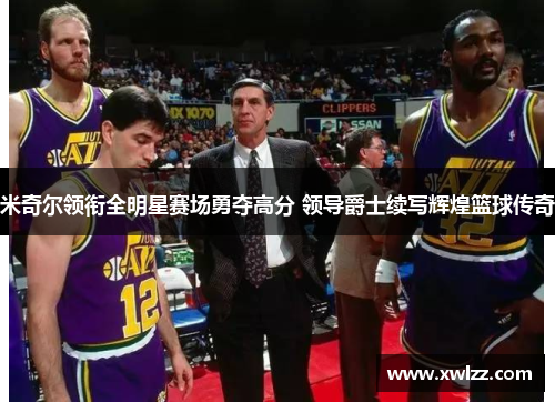 米奇尔领衔全明星赛场勇夺高分 领导爵士续写辉煌篮球传奇